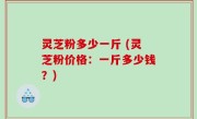 灵芝粉多少一斤 (灵芝粉价格：一斤多少钱？)