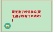 灵芝孢子粉管事吗(灵芝孢子粉有什么功效？)