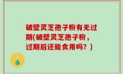 破壁灵芝孢子粉有无过期(破壁灵芝孢子粉，过期后还能食用吗？)