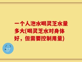 一个人泡水喝灵芝水量多大(喝灵芝水对身体好，但需要控制用量)