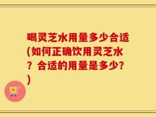 喝灵芝水用量多少合适(如何正确饮用灵芝水？合适的用量是多少？)