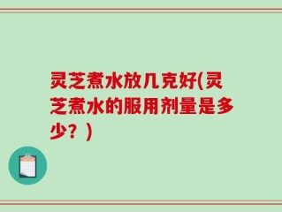 灵芝煮水放几克好(灵芝煮水的服用剂量是多少？)