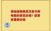 想知道葛根灵芝孢子粉每瓶的真实价格？赶紧来看新价格