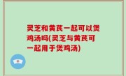 灵芝和黄芪一起可以煲鸡汤吗(灵芝与黄芪可一起用于煲鸡汤)
