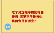 吃了灵芝孢子粉能吃生姜吗_灵芝孢子粉与生姜同食是否适宜？