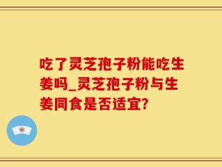 吃了灵芝孢子粉能吃生姜吗_灵芝孢子粉与生姜同食是否适宜？
