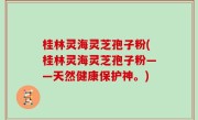 桂林灵海灵芝孢子粉(桂林灵海灵芝孢子粉——天然健康保护神。)