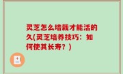 灵芝怎么培栽才能活的久(灵芝培养技巧：如何使其长寿？)