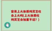 容易上火体质炖灵芝吃会上火吗(上火体质吃炖灵芝会加重不适？)
