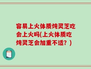 容易上火体质炖灵芝吃会上火吗(上火体质吃炖灵芝会加重不适？)