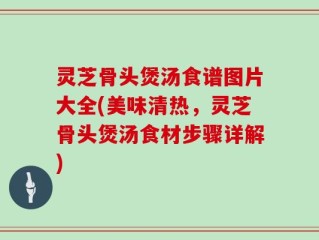 灵芝骨头煲汤食谱图片大全(美味清热，灵芝骨头煲汤食材步骤详解)