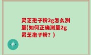 灵芝孢子粉2g怎么测量(如何正确测量2g灵芝孢子粉？)