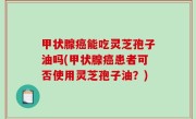 甲状腺癌能吃灵芝孢子油吗(甲状腺癌患者可否使用灵芝孢子油？)