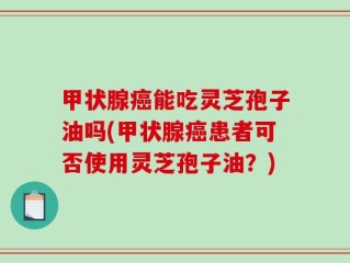甲状腺癌能吃灵芝孢子油吗(甲状腺癌患者可否使用灵芝孢子油？)