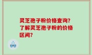 灵芝孢子粉价格查询？了解灵芝孢子粉的价格区间？