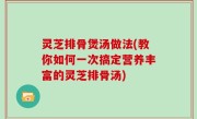 灵芝排骨煲汤做法(教你如何一次搞定营养丰富的灵芝排骨汤)