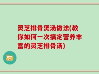 灵芝排骨煲汤做法(教你如何一次搞定营养丰富的灵芝排骨汤)