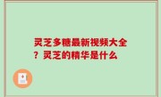 灵芝多糖最新视频大全？灵芝的精华是什么