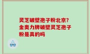 灵芝破壁孢子粉北京？金奥力牌破壁灵芝孢子粉是真的吗