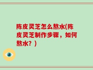 陈皮灵芝怎么熬水(陈皮灵芝制作步骤，如何熬水？)