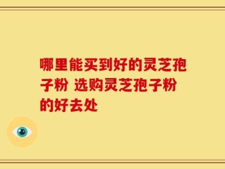哪里能买到好的灵芝孢子粉 选购灵芝孢子粉的好去处