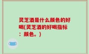 灵芝酒是什么颜色的好喝(灵芝酒的好喝指标：颜色。)