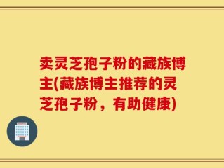 卖灵芝孢子粉的藏族博主(藏族博主推荐的灵芝孢子粉，有助健康)