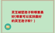 灵芝破壁孢子粉哪里最好(哪里可以买到最好的灵芝孢子粉？)
