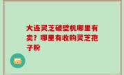 大连灵芝破壁机哪里有卖？哪里有收购灵芝孢子粉