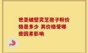 世圣破壁灵芝孢子粉价格是多少 其价格受哪些因素影响