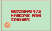 破壁灵芝孢子粉与华法林的相互作用？药物相互作用的研究？