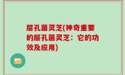 层孔菌灵芝(神奇重要的层孔菌灵芝：它的功效及应用)