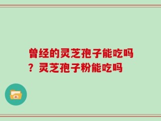 曾经的灵芝孢子能吃吗？灵芝孢子粉能吃吗
