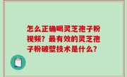 怎么正确喝灵芝孢子粉视频？最有效的灵芝孢子粉破壁技术是什么？