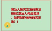 潮汕人做灵芝汤的做法视频(潮汕人传统煲汤：如何制作美味的灵芝汤？)