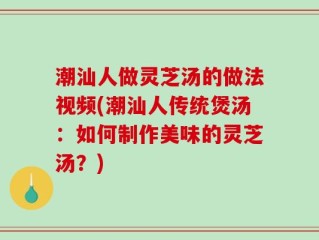 潮汕人做灵芝汤的做法视频(潮汕人传统煲汤：如何制作美味的灵芝汤？)