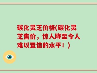 碳化灵芝价格(碳化灵芝售价，惊人降至令人难以置信的水平！)