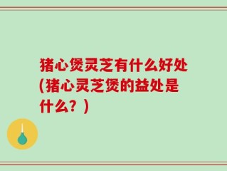猪心煲灵芝有什么好处(猪心灵芝煲的益处是什么？)