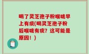 喝了灵芝孢子粉喉咙早上有痰(喝灵芝孢子粉后喉咙有痰？这可能是原因！)