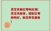 灵芝天麻红枣枸杞茶(灵芝天麻茶，搭配红枣和枸杞，助您养生健身)