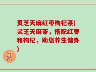灵芝天麻红枣枸杞茶(灵芝天麻茶，搭配红枣和枸杞，助您养生健身)