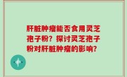 肝脏肿瘤能否食用灵芝孢子粉？探讨灵芝孢子粉对肝脏肿瘤的影响？