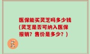 医保能买灵芝吗多少钱(灵芝是否可纳入医保报销？售价是多少？)