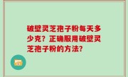 破壁灵芝孢子粉每天多少克？正确服用破壁灵芝孢子粉的方法？