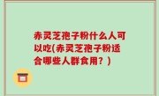 赤灵芝孢子粉什么人可以吃(赤灵芝孢子粉适合哪些人群食用？)