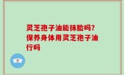灵芝孢子油能抹脸吗？保养身体用灵芝孢子油行吗