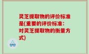 灵芝提取物的评价标准是(重要的评价标准：对灵芝提取物的衡量方式)
