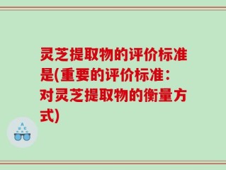 灵芝提取物的评价标准是(重要的评价标准：对灵芝提取物的衡量方式)