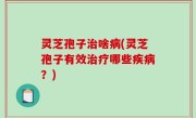 灵芝孢子治啥病(灵芝孢子有效治疗哪些疾病？)