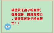 破壁灵芝孢子粉宣传(强身健体，提高免疫力，破壁灵芝孢子粉来帮忙！)